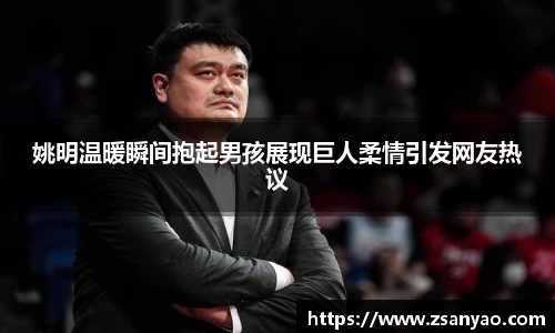 姚明温暖瞬间抱起男孩展现巨人柔情引发网友热议